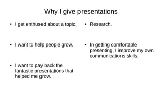 Why I give presentations
● I get enthused about a topic.
● I want to help people grow.
● I want to pay back the
fantastic presentations that
helped me grow.
● Research.
● In getting comfortable
presenting, I improve my own
communications skills.
 