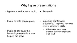 Why I give presentations
● I get enthused about a topic.
● I want to help people grow.
● I want to pay back the
fantastic presentations that
helped me grow.
● Research.
● In getting comfortable
presenting, I improve my own
communications skills.
– This makes me a more
effective software engineer /
team lead.
 