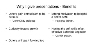 Why I give presentations - Benefits
● Others gain enthusiasm to be
curious
– Community progress
● Curiosity fosters growth
● Others will pay it forward too
● Strong motivation to become
a better SME
– Personal growth.
● Honing the soft-skills of an
effective Software Engineer
– Career growth.
 