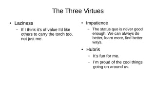 The Three Virtues
● Laziness
– If I think it’s of value I’d like
others to carry the torch too,
not just me.
● Impatience
– The status quo is never good
enough. We can always do
better, learn more, find better
ways.
● Hubris
– It’s fun for me.
– I’m proud of the cool things
going on around us.
 