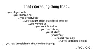 That interesting thing that...
...you played with;
...you tinkered on;
...you prototyped;
...you thought about but had no time for;
...you worked on;
...you contributed to;
...you read about;
...you studied;
...you broke;
...ruined your day;
...ruined someone’s night;
...you had an epiphany about while sleeping;
...you did;
 
