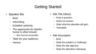 Getting Started
● Speaker Bio
– Brief.
– Interesting.
– Establish authority.
– The opportunity for tasteful
humor is often missed.
● But must be accessible.
– Tailor for your audience.
– Honest.
● Talk Title (ideas)
– Pose a question.
– Assert an answer.
– State what the attendee will gain.
– Tweetable.
● Talk Description
– Brief.
– State the problem or challenge.
– State the talk objective.
– State the attendee’s takeaway.
 