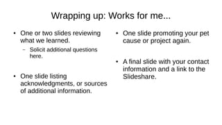 Wrapping up: Works for me...
● One or two slides reviewing
what we learned.
– Solicit additional questions
here.
● One slide listing
acknowledgments, or sources
of additional information.
● One slide promoting your pet
cause or project again.
● A final slide with your contact
information and a link to the
Slideshare.
 