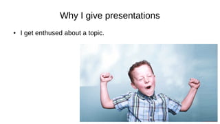 Why I give presentations
● I get enthused about a topic.
 