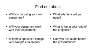 Find out about
● Will you be using your own
equipment?
● Will your equipment work
with their equipment?
● Is there a speaker’s lounge
with sample equipment?
● What adapters will you
need?
● What is the aspect ratio of
the projector?
● Can you test audio before
the presentation?
 