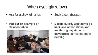 When eyes glaze over...
● Ask for a show of hands.
● Pull out an example or
demonstration.
● Seek a corroborator.
● Decide quickly whether to go
back one or two slides and
run through again, or to
move on to something more
exciting.
 