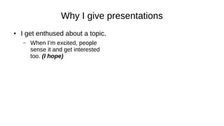 Why I give presentations
● I get enthused about a topic.
– When I’m excited, people
sense it and get interested
too. (I hope)
 