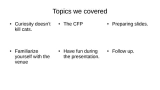 Topics we covered
● Curiosity doesn’t
kill cats.
● The CFP ● Preparing slides.
● Follow up.● Have fun during
the presentation.
● Familiarize
yourself with the
venue
 