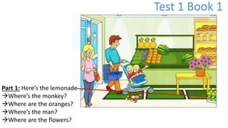 Test 1 Book 1
Part 1: Here’s the lemonade
Where’s the monkey?
Where are the oranges?
Where’s the man?
Where are the flowers?
 