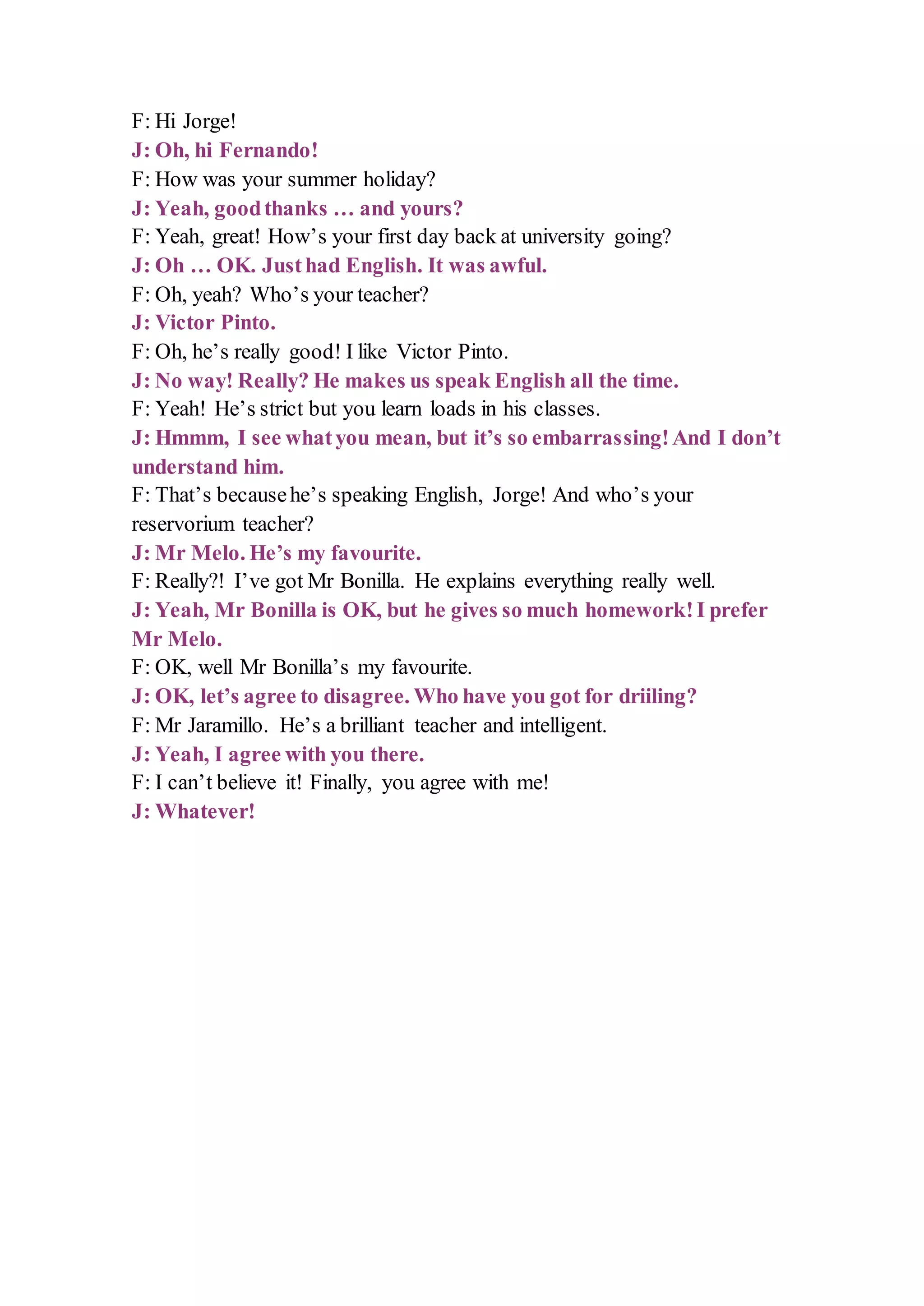 F: Hi Jorge!
J: Oh, hi Fernando!
F: How was your summer holiday?
J: Yeah, goodthanks … and yours?
F: Yeah, great! How’s your first day back at university going?
J: Oh … OK. Justhad English. It was awful.
F: Oh, yeah? Who’s your teacher?
J: Victor Pinto.
F: Oh, he’s really good! I like Victor Pinto.
J: No way! Really? He makes us speak English all the time.
F: Yeah! He’s strict but you learn loads in his classes.
J: Hmmm, I see whatyou mean, but it’s so embarrassing!And I don’t
understand him.
F: That’s becausehe’s speaking English, Jorge! And who’s your
reservorium teacher?
J: Mr Melo. He’s my favourite.
F: Really?! I’ve got Mr Bonilla. He explains everything really well.
J: Yeah, Mr Bonilla is OK, but he gives so much homework!I prefer
Mr Melo.
F: OK, well Mr Bonilla’s my favourite.
J: OK, let’s agree to disagree. Who have you got for driiling?
F: Mr Jaramillo. He’s a brilliant teacher and intelligent.
J: Yeah, I agree with you there.
F: I can’t believe it! Finally, you agree with me!
J: Whatever!