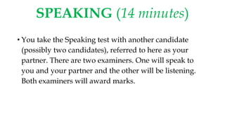 SPEAKING (14 minutes)
• You take the Speaking test with another candidate
(possibly two candidates), referred to here as your
partner. There are two examiners. One will speak to
you and your partner and the other will be listening.
Both examiners will award marks.
 