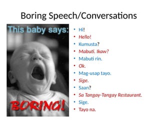 Boring Speech/Conversations
• Hi!
• Hello!
• Kumusta?
• Mabuti. Ikaw?
• Mabuti rin.
• Ok.
• Mag-usap tayo.
• Sige.
• Saan?
• Sa Tangay-Tangay Restaurant.
• Sige.
• Tayo na.
 