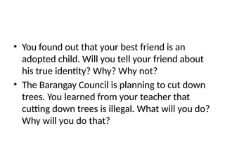 • You found out that your best friend is an
adopted child. Will you tell your friend about
his true identity? Why? Why not?
• The Barangay Council is planning to cut down
trees. You learned from your teacher that
cutting down trees is illegal. What will you do?
Why will you do that?
 