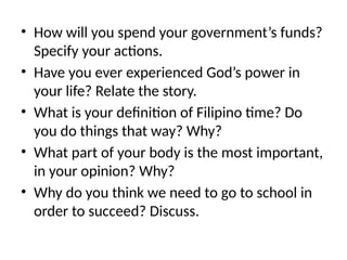 • How will you spend your government’s funds?
Specify your actions.
• Have you ever experienced God’s power in
your life? Relate the story.
• What is your definition of Filipino time? Do
you do things that way? Why?
• What part of your body is the most important,
in your opinion? Why?
• Why do you think we need to go to school in
order to succeed? Discuss.
 