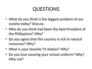 QUESTIONS
• What do you think is the biggest problem of our
society today? Discuss.
• Who do you think had been the best President of
the Philippines? Why?
• Do you agree that this country is rich in natural
resources? Why?
• What is your favorite TV station? Why?
• Do you love wearing your school uniform? Why?
Why not?
 