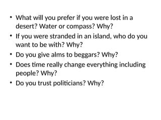 • What will you prefer if you were lost in a
desert? Water or compass? Why?
• If you were stranded in an island, who do you
want to be with? Why?
• Do you give alms to beggars? Why?
• Does time really change everything including
people? Why?
• Do you trust politicians? Why?
 