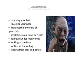 TASK - Avoiding Mannerisms
Avoid doing the following actions
if they do not have any relation with your talk.
– touching your hair
– touching your nose
– Holding the lower tip of
your shirt
– scratching your head or “that”
– licking your lips many times
– looking at the floor
– looking at the ceiling
– looking from afar and others
 