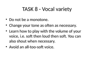 TASK 8 - Vocal variety
• Do not be a monotone.
• Change your tone as often as necessary.
• Learn how to play with the volume of your
voice, i.e. soft then loud then soft. You can
also shout when necessary.
• Avoid an all-too-soft voice.
 
