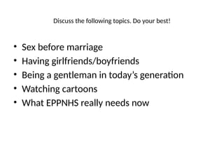 Discuss the following topics. Do your best!
• Sex before marriage
• Having girlfriends/boyfriends
• Being a gentleman in today’s generation
• Watching cartoons
• What EPPNHS really needs now
 