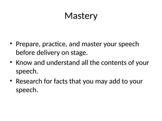 Mastery
• Prepare, practice, and master your speech
before delivery on stage.
• Know and understand all the contents of your
speech.
• Research for facts that you may add to your
speech.
 
