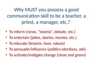 Why MUST you possess a good
communication skill to be a teacher, a
priest, a manager, etc.?
• To inform (news, “tsismis”, debate, etc.)
• To entertain (jokes, stories, movies, etc.)
• To educate (lessons, laws, values)
• To persuade/influence (politics-elections, ads)
• To activate/instigate change (clean and green)
 