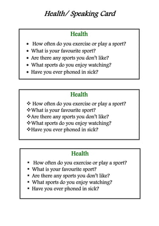Health/ Speaking Card
Health
 How often do you exercise or play a sport?
 What is your favourite sport?
 Are there any sports you don’t like?
 What sports do you enjoy watching?
 Have you ever phoned in sick?
Health
 How often do you exercise or play a sport?
What is your favourite sport?
Are there any sports you don’t like?
What sports do you enjoy watching?
Have you ever phoned in sick?
Health
 How often do you exercise or play a sport?
 What is your favourite sport?
 Are there any sports you don’t like?
 What sports do you enjoy watching?
 Have you ever phoned in sick?
 