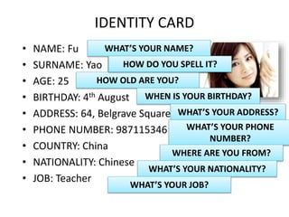IDENTITY CARD
• NAME: Fu
• SURNAME: Yao
• AGE: 25
• BIRTHDAY: 4th August
• ADDRESS: 64, Belgrave Square
• PHONE NUMBER: 987115346
• COUNTRY: China
• NATIONALITY: Chinese
• JOB: Teacher
WHAT’S YOUR NAME?
WHAT’S YOUR SURNAME?
HOW OLD ARE YOU?
HOW DO YOU SPELL IT?
WHEN IS YOUR BIRTHDAY?
WHAT’S YOUR ADDRESS?
WHAT’S YOUR PHONE
NUMBER?
WHERE ARE YOU FROM?
WHAT’S YOUR NATIONALITY?
WHAT’S YOUR JOB?
 