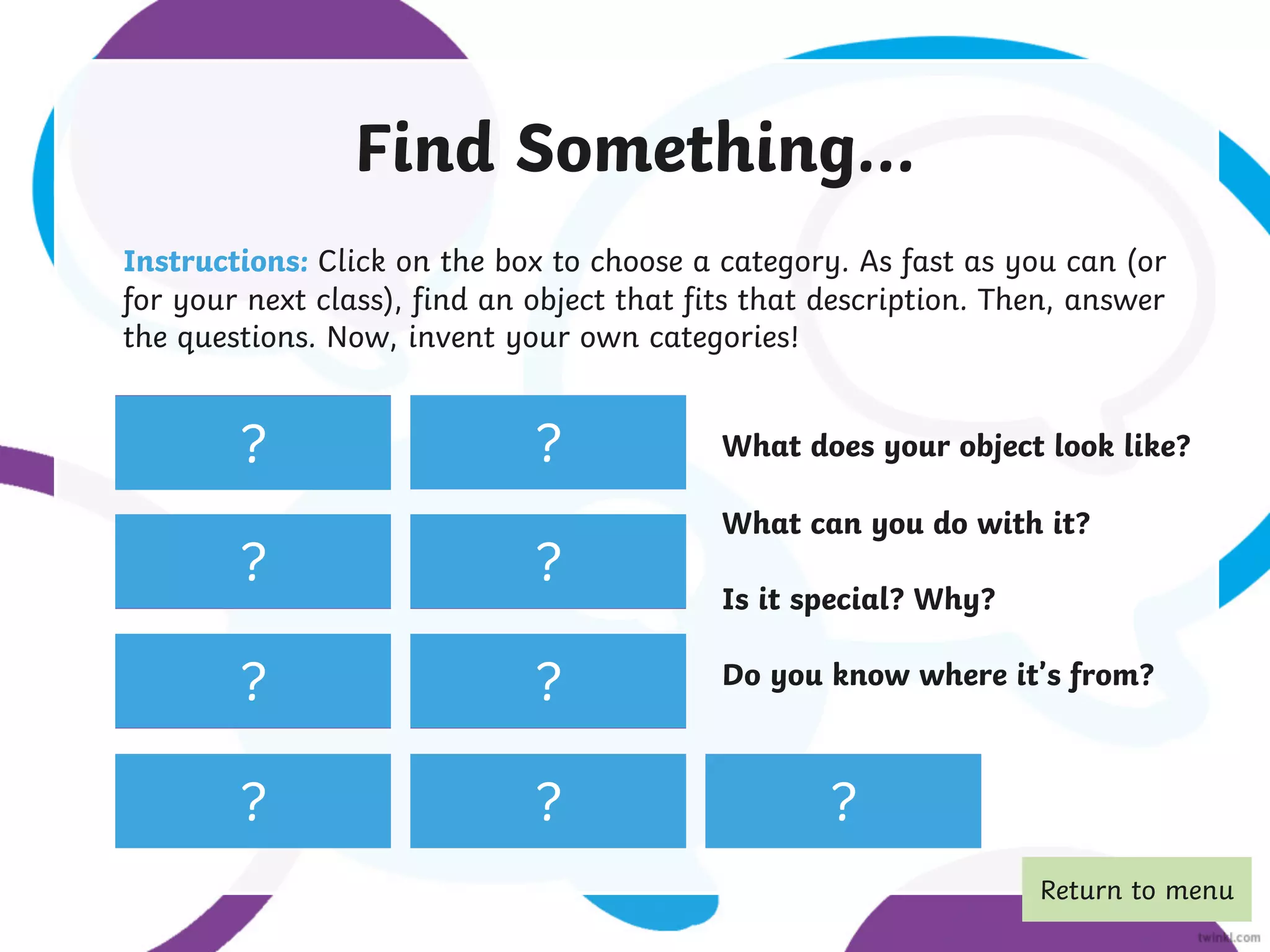 Find something
wooden.
Find a soft toy.
Find a spoon.
Find something you
wear on your head.
Find a
paintbrush.
Find a key. Find a potato.
Find a photo.
Find something
yellow.
Find Something...
Instructions: Click on the box to choose a category. As fast as you can (or
for your next class), find an object that fits that description. Then, answer
the questions. Now, invent your own categories!
? ?
?
? ?
?
? ?
?
What does your object look like?
What can you do with it?
Is it special? Why?
Do you know where it’s from?
Return to menu
 