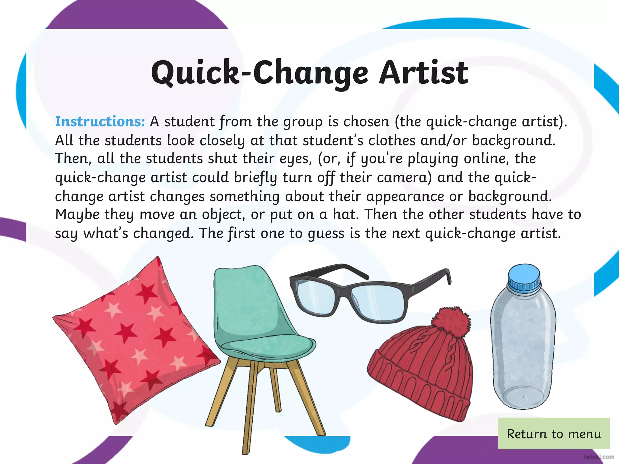 Quick-Change Artist
Instructions: A student from the group is chosen (the quick-change artist).
All the students look closely at that student’s clothes and/or background.
Then, all the students shut their eyes, (or, if you're playing online, the
quick-change artist could briefly turn off their camera) and the quick-
change artist changes something about their appearance or background.
Maybe they move an object, or put on a hat. Then the other students have to
say what’s changed. The first one to guess is the next quick-change artist.
Return to menu
 