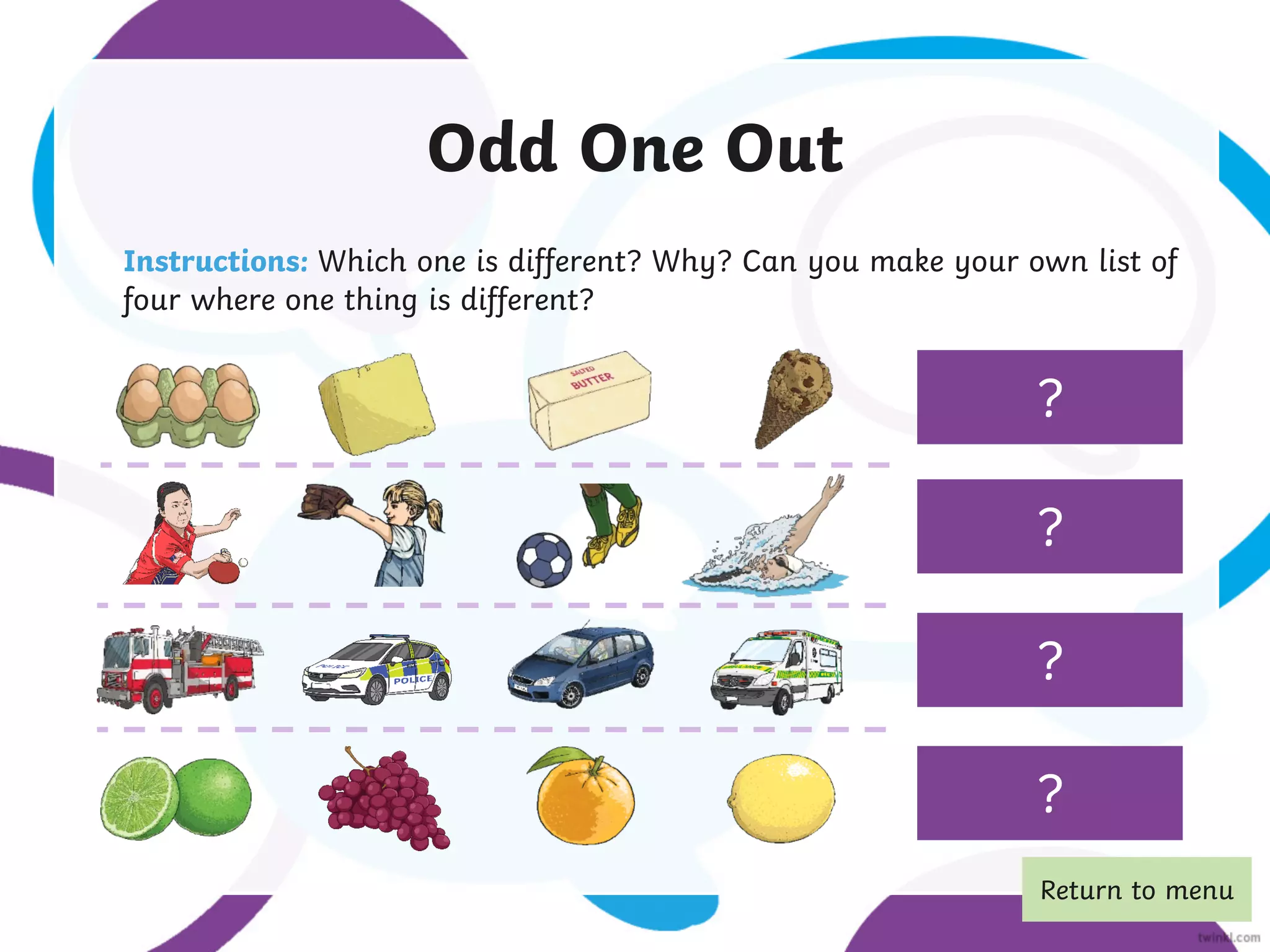 Eggs aren’t made
from milk.
Swimming isn’t a
ball sport.
A car isn’t an
emergency vehicle.
Odd One Out
Instructions: Which one is different? Why? Can you make your own list of
four where one thing is different?
?
?
?
A grape isn’t a
citrus fruit.
?
Return to menu
 