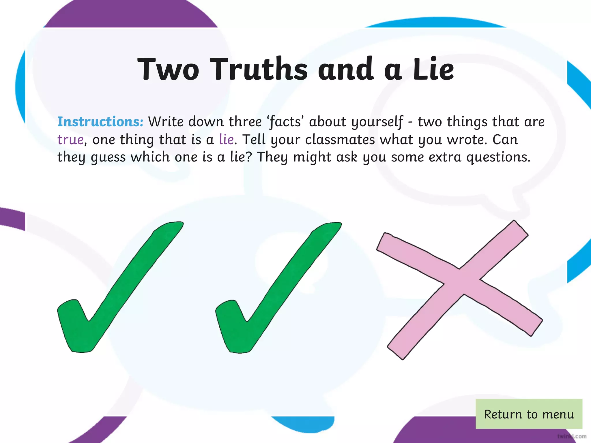 Two Truths and a Lie
Instructions: Write down three ‘facts’ about yourself - two things that are
true, one thing that is a lie. Tell your classmates what you wrote. Can
they guess which one is a lie? They might ask you some extra questions.
Return to menu
 