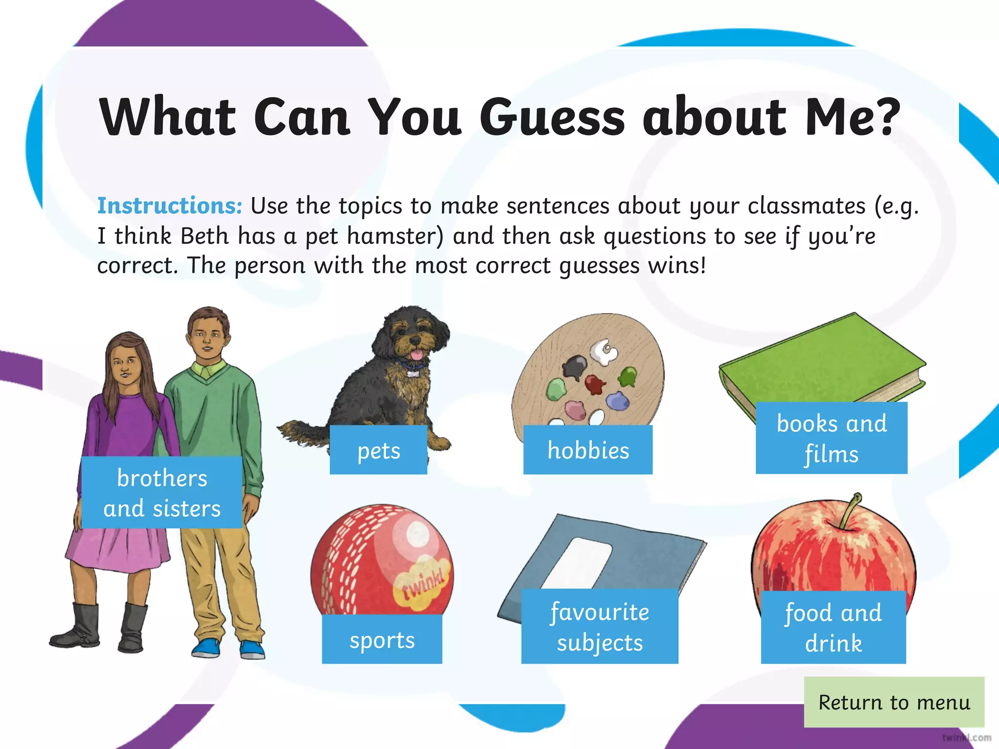 What Can You Guess about Me?
Instructions: Use the topics to make sentences about your classmates (e.g.
I think Beth has a pet hamster) and then ask questions to see if you’re
correct. The person with the most correct guesses wins!
brothers
and sisters
pets
sports
favourite
subjects
hobbies
books and
films
food and
drink
Return to menu
 