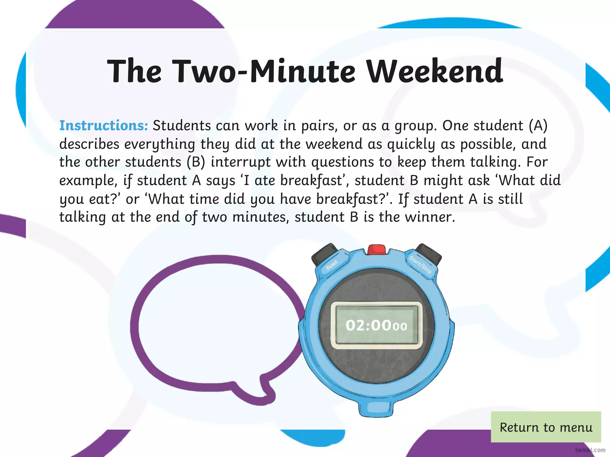 The Two-Minute Weekend
Instructions: Students can work in pairs, or as a group. One student (A)
describes everything they did at the weekend as quickly as possible, and
the other students (B) interrupt with questions to keep them talking. For
example, if student A says ‘I ate breakfast’, student B might ask ‘What did
you eat?’ or ‘What time did you have breakfast?’. If student A is still
talking at the end of two minutes, student B is the winner.
Return to menu
 