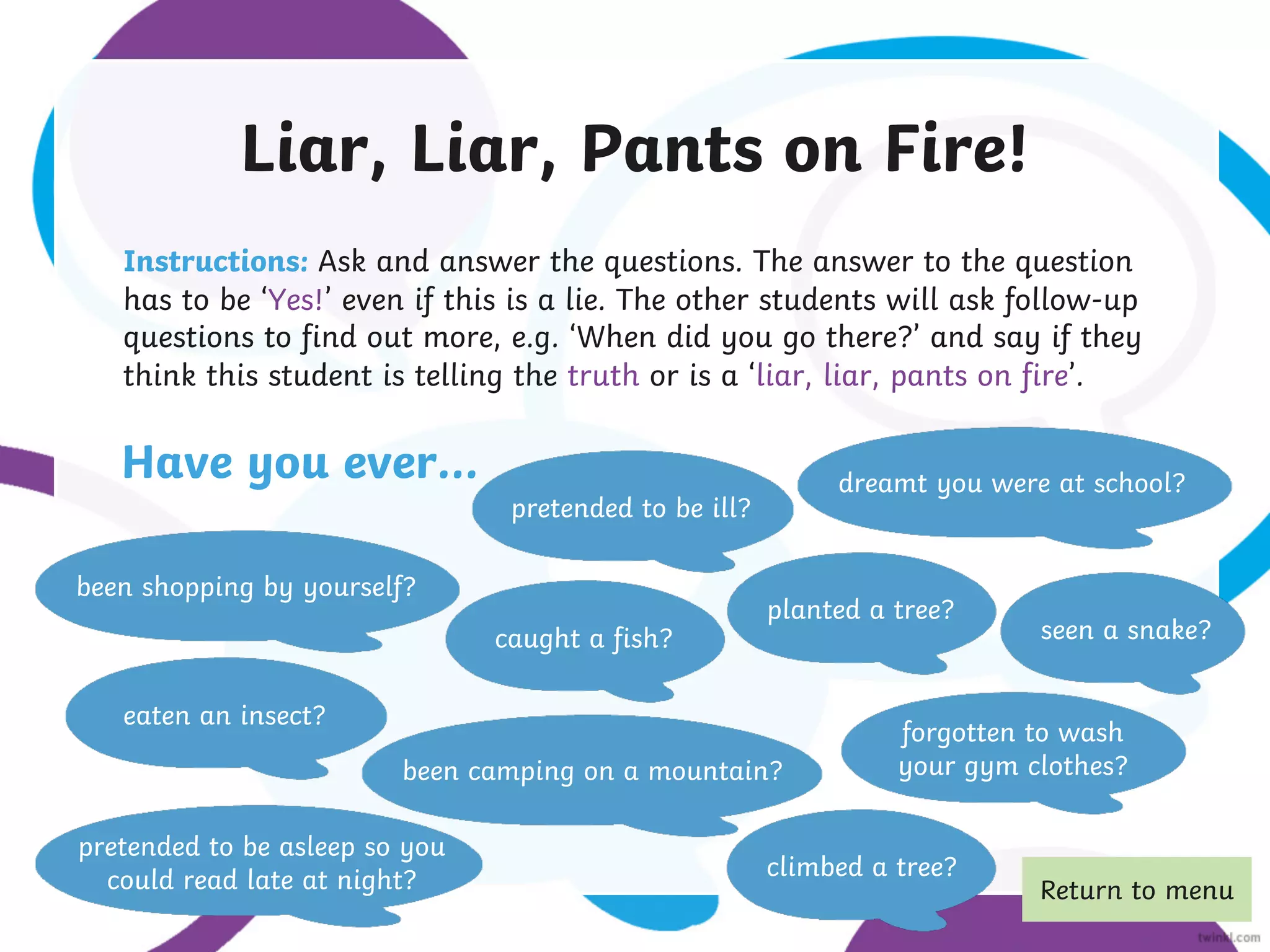Liar, Liar, Pants on Fire!
Instructions: Ask and answer the questions. The answer to the question
has to be ‘Yes!’ even if this is a lie. The other students will ask follow-up
questions to find out more, e.g. ‘When did you go there?’ and say if they
think this student is telling the truth or is a ‘liar, liar, pants on fire’.
been camping on a mountain?
eaten an insect?
pretended to be ill?
been shopping by yourself?
caught a fish?
dreamt you were at school?
climbed a tree?
planted a tree?
seen a snake?
forgotten to wash
your gym clothes?
pretended to be asleep so you
could read late at night?
Have you ever…
Return to menu
 