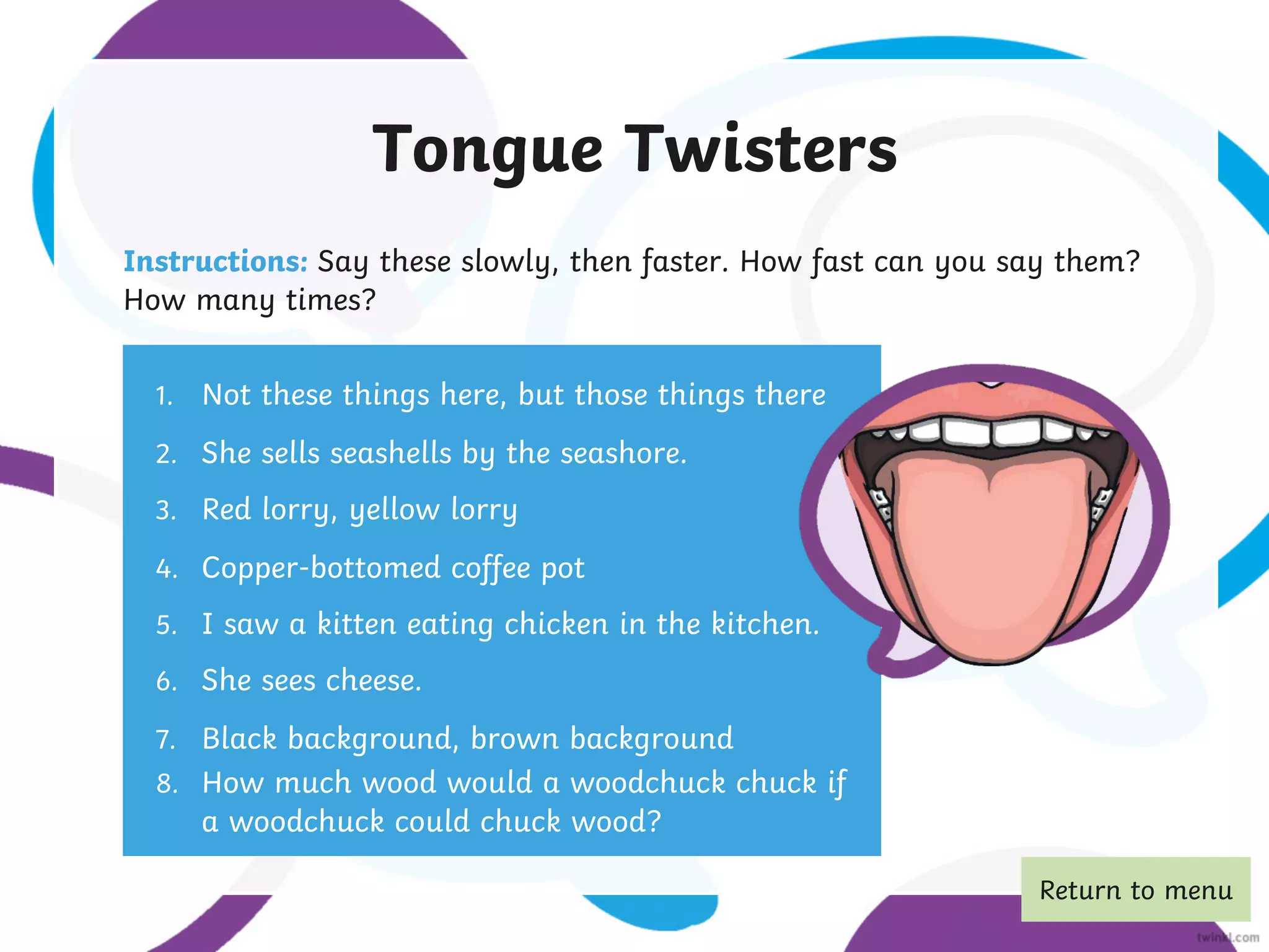 Tongue Twisters
Instructions: Say these slowly, then faster. How fast can you say them?
How many times?
1. Not these things here, but those things there
2. She sells seashells by the seashore.
3. Red lorry, yellow lorry
4. Copper-bottomed coffee pot
5. I saw a kitten eating chicken in the kitchen.
6. She sees cheese.
7. Black background, brown background
8. How much wood would a woodchuck chuck if
a woodchuck could chuck wood?
Return to menu
 