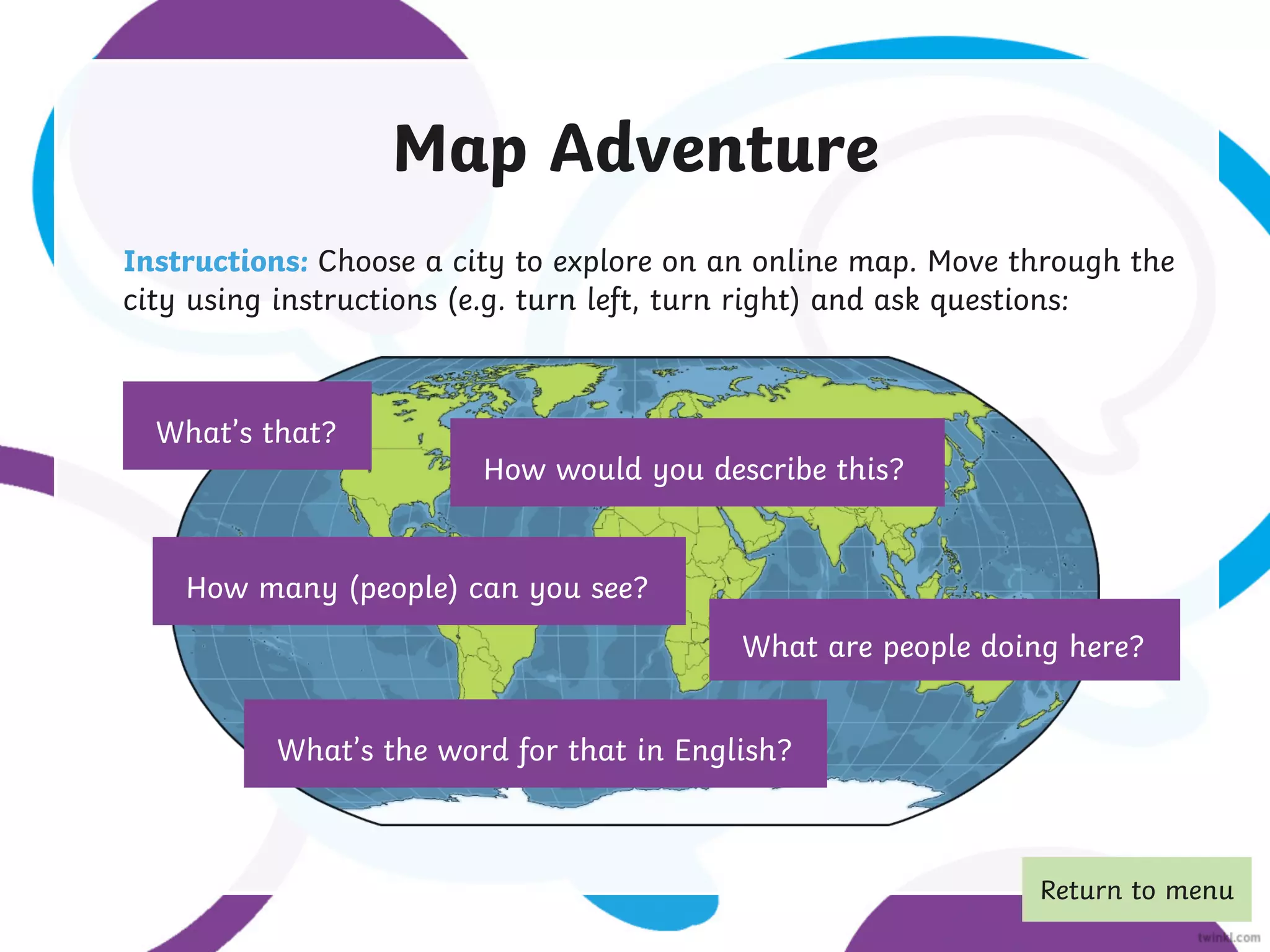 Map Adventure
Instructions: Choose a city to explore on an online map. Move through the
city using instructions (e.g. turn left, turn right) and ask questions:
What’s that?
How many (people) can you see?
How would you describe this?
What’s the word for that in English?
What are people doing here?
Return to menu
 