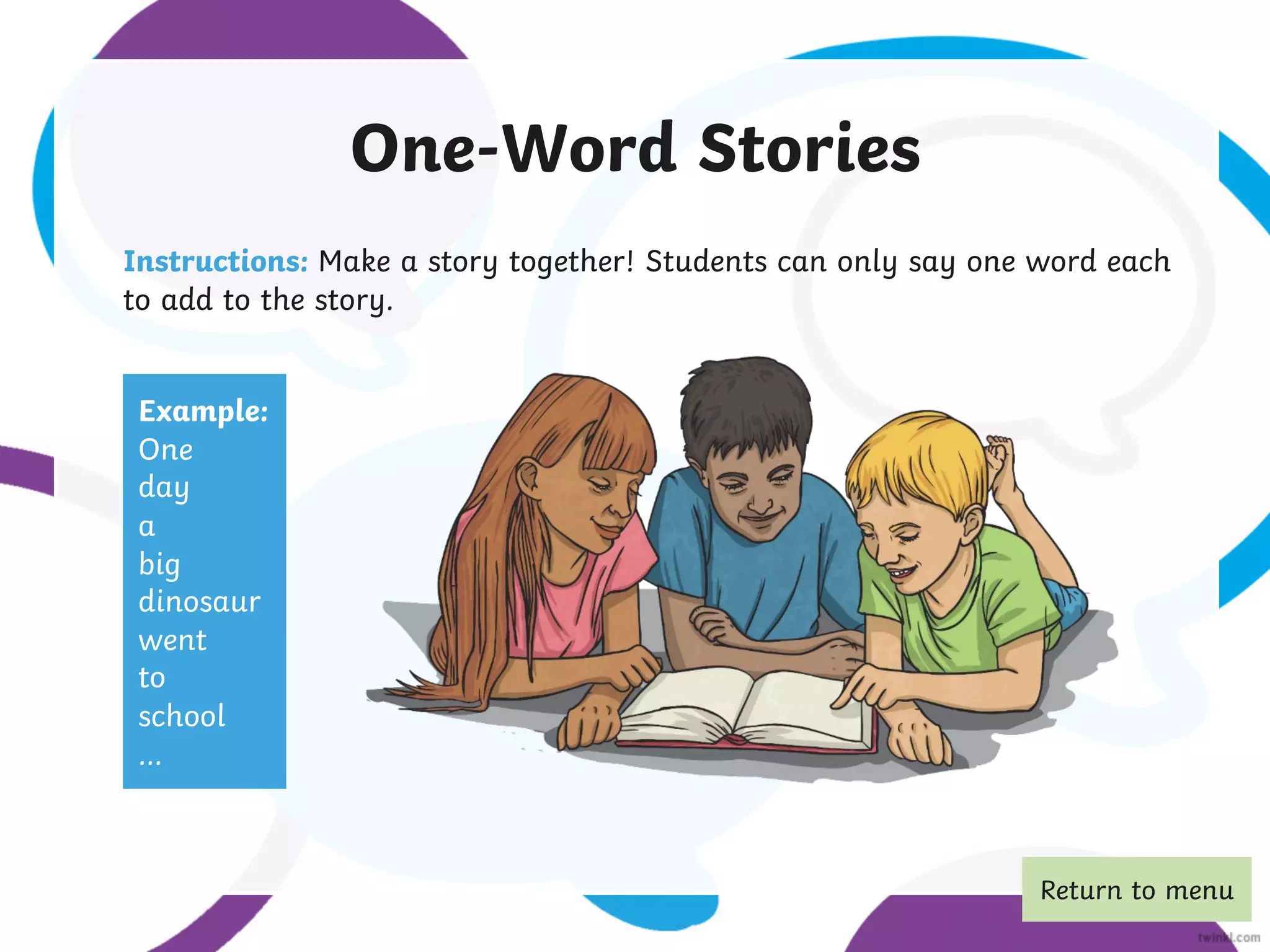 One-Word Stories
Instructions: Make a story together! Students can only say one word each
to add to the story.
Example:
One
day
a
big
dinosaur
went
to
school
...
Return to menu
 