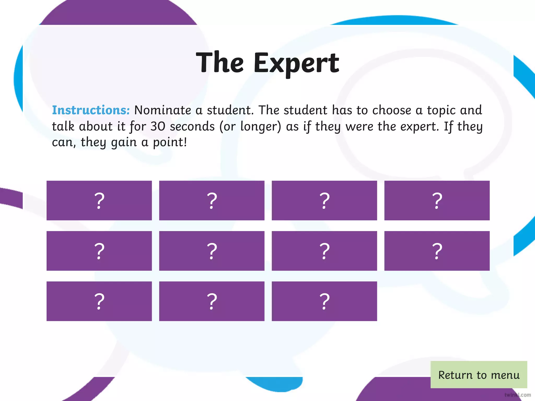 The Expert
Instructions: Nominate a student. The student has to choose a topic and
talk about it for 30 seconds (or longer) as if they were the expert. If they
can, they gain a point!
the sea social media
Australian
animals
sleep famous singers Olympic sports superheroes
books shopping languages
pizza
? ? ? ?
? ? ? ?
? ? ?
Return to menu
 