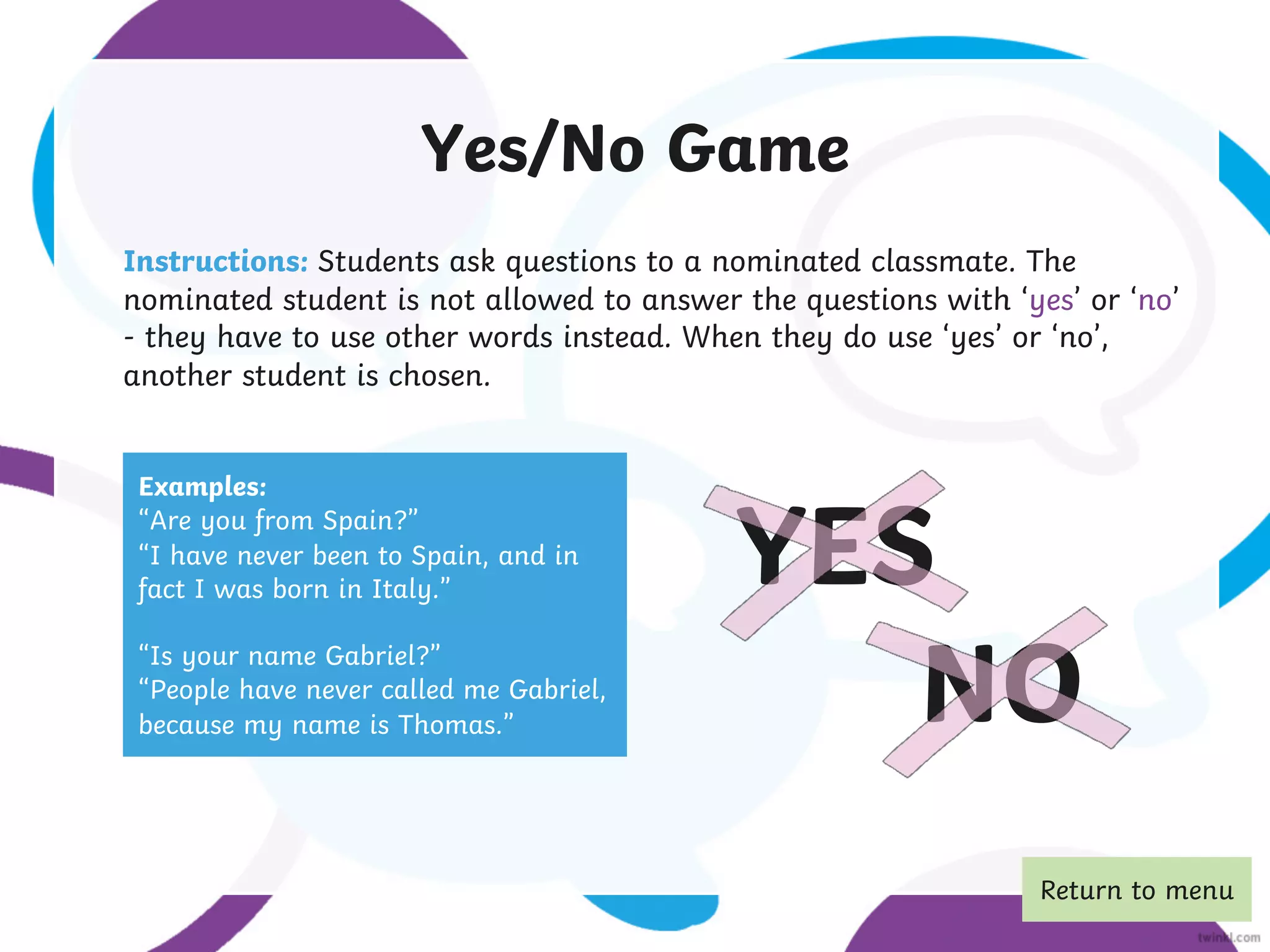 Yes/No Game
Instructions: Students ask questions to a nominated classmate. The
nominated student is not allowed to answer the questions with ‘yes’ or ‘no’
- they have to use other words instead. When they do use ‘yes’ or ‘no’,
another student is chosen.
Examples:
“Are you from Spain?”
“I have never been to Spain, and in
fact I was born in Italy.”
“Is your name Gabriel?”
“People have never called me Gabriel,
because my name is Thomas.”
YES
NO
Return to menu
 