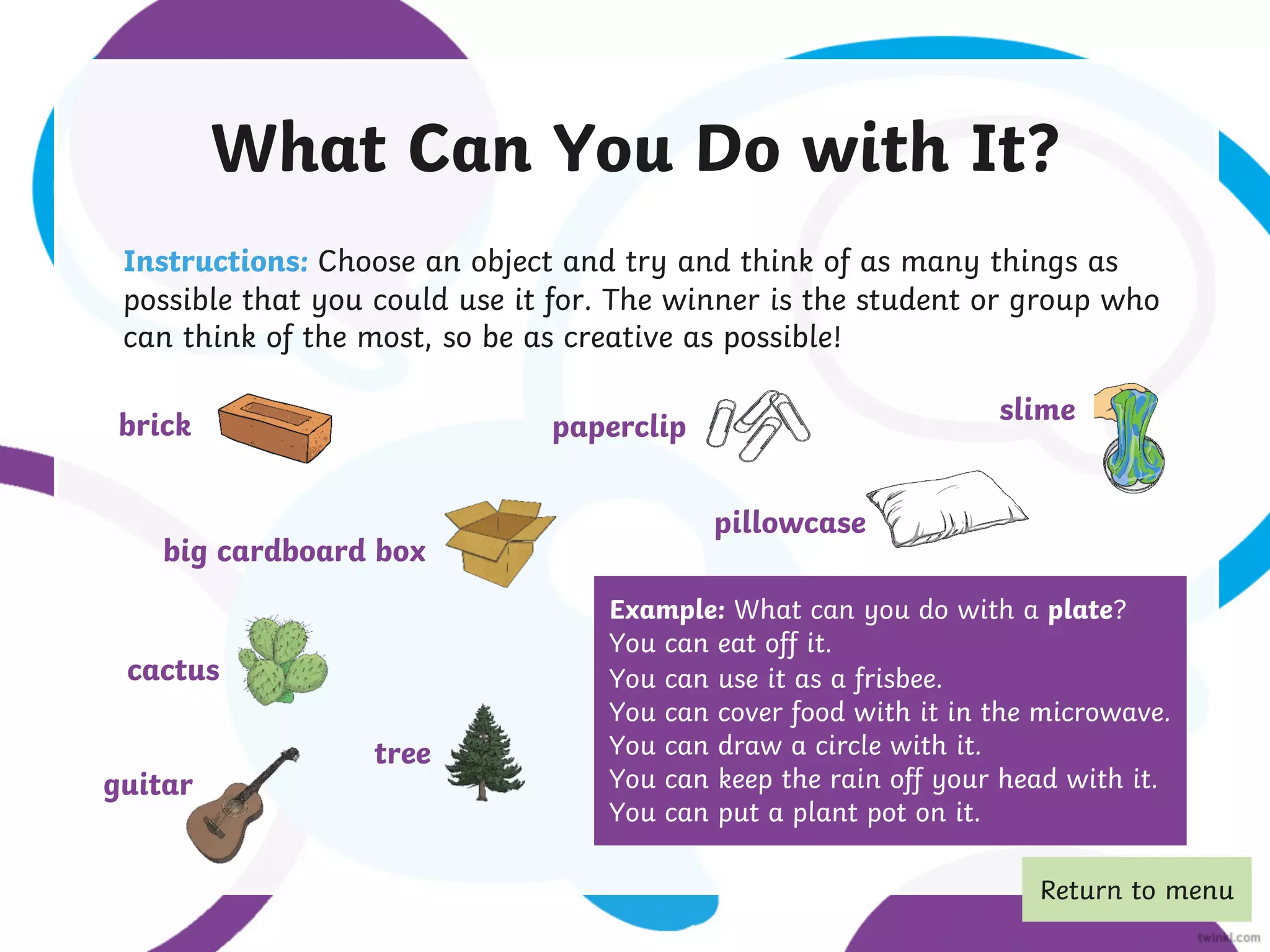What Can You Do with It?
Instructions: Choose an object and try and think of as many things as
possible that you could use it for. The winner is the student or group who
can think of the most, so be as creative as possible!
Example: What can you do with a plate?
You can eat off it.
You can use it as a frisbee.
You can cover food with it in the microwave.
You can draw a circle with it.
You can keep the rain off your head with it.
You can put a plant pot on it.
brick paperclip
big cardboard box
pillowcase
tree
guitar
slime
cactus
Return to menu
 