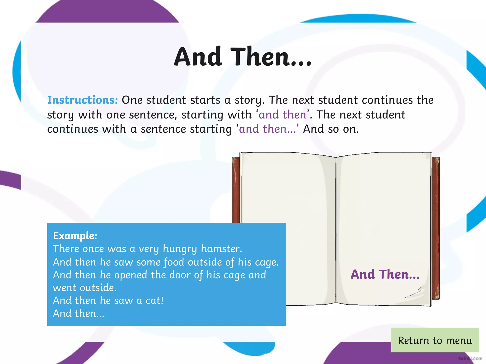 And Then...
Instructions: One student starts a story. The next student continues the
story with one sentence, starting with ‘and then’. The next student
continues with a sentence starting ‘and then…’ And so on.
Example:
There once was a very hungry hamster.
And then he saw some food outside of his cage.
And then he opened the door of his cage and
went outside.
And then he saw a cat!
And then…
And Then...
Return to menu
 
