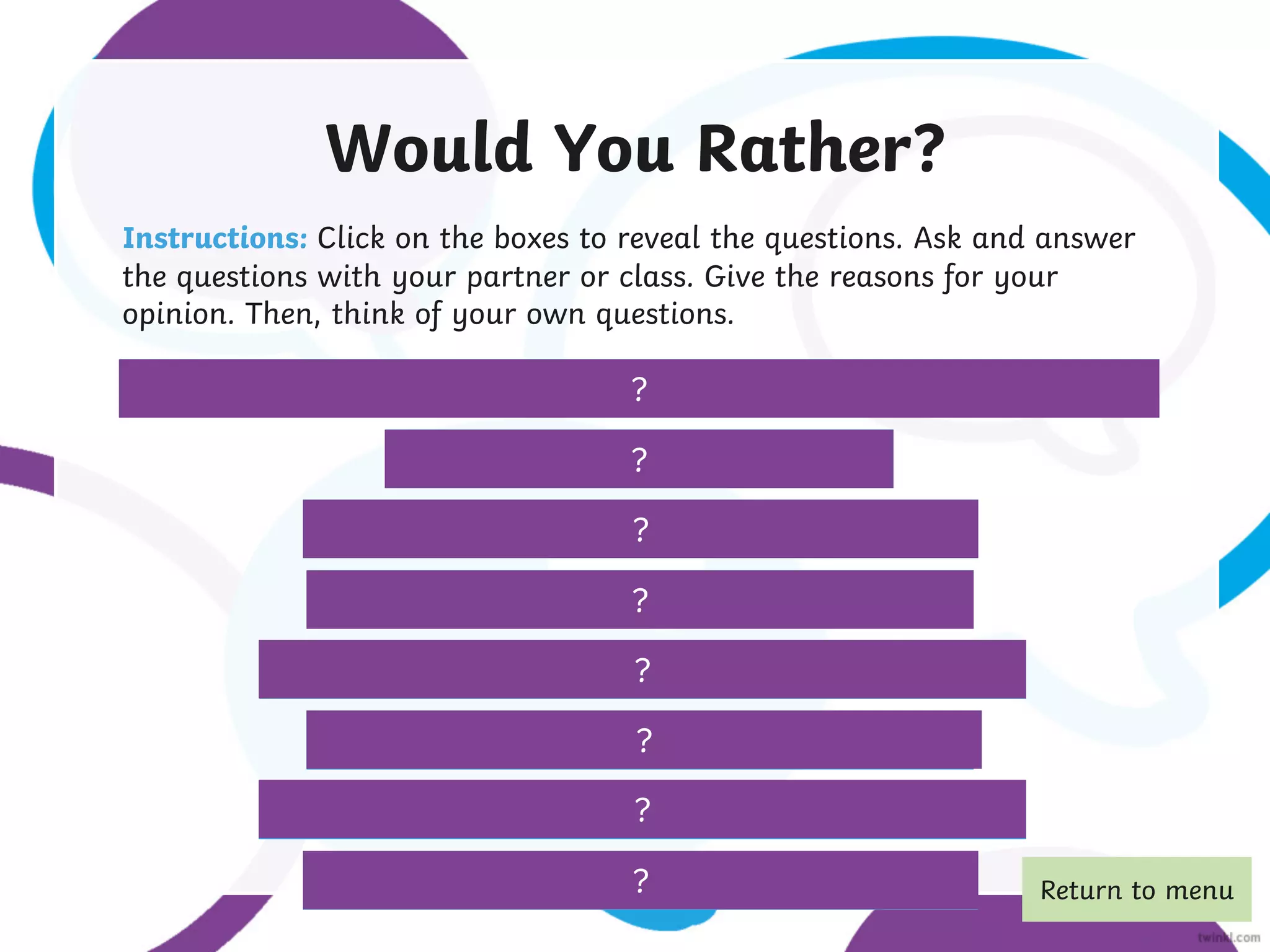 Would You Rather?
Instructions: Click on the boxes to reveal the questions. Ask and answer
the questions with your partner or class. Give the reasons for your
opinion. Then, think of your own questions.
Would you rather be a hamster the size of a T. rex, or a T. rex the size of a hamster?
?
Would you rather eat worms or a snail?
Would you rather live on a tropical island or in a city?
Would you rather live in a treehouse or underground?
Would you rather be able to fly or be able to become invisible?
Would you rather go to the North Pole or the Sahara?
Would you rather sing on stage or do extra maths homework?
Would you rather have a pet dragon or a pet unicorn?
?
?
?
?
?
?
? Return to menu
 