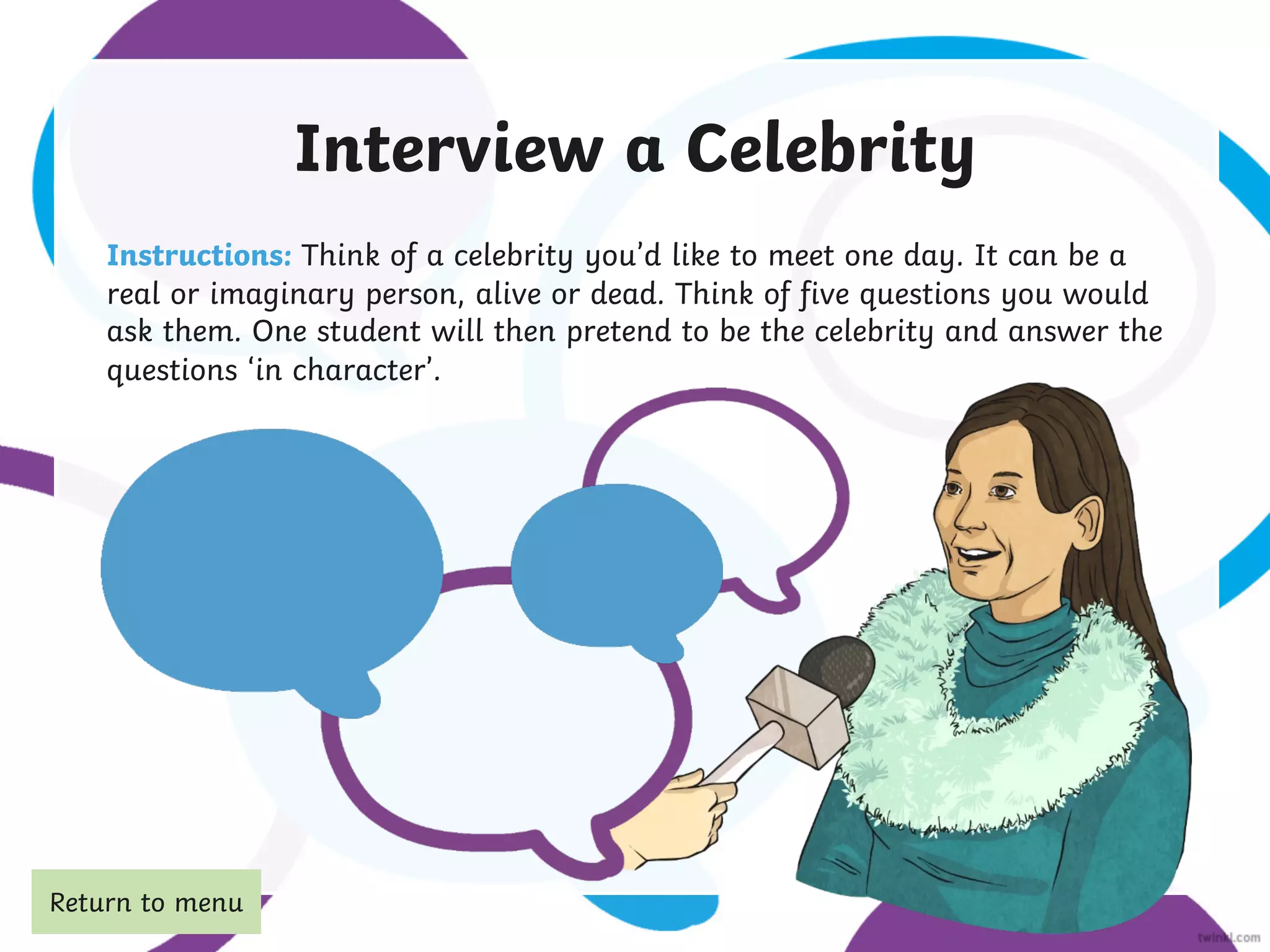 Interview a Celebrity
Instructions: Think of a celebrity you’d like to meet one day. It can be a
real or imaginary person, alive or dead. Think of five questions you would
ask them. One student will then pretend to be the celebrity and answer the
questions ‘in character’.
Return to menu
 