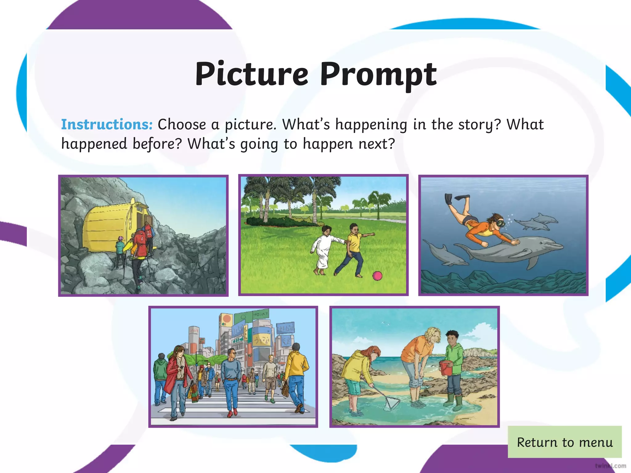 Picture Prompt
Instructions: Choose a picture. What’s happening in the story? What
happened before? What’s going to happen next?
Return to menu
 