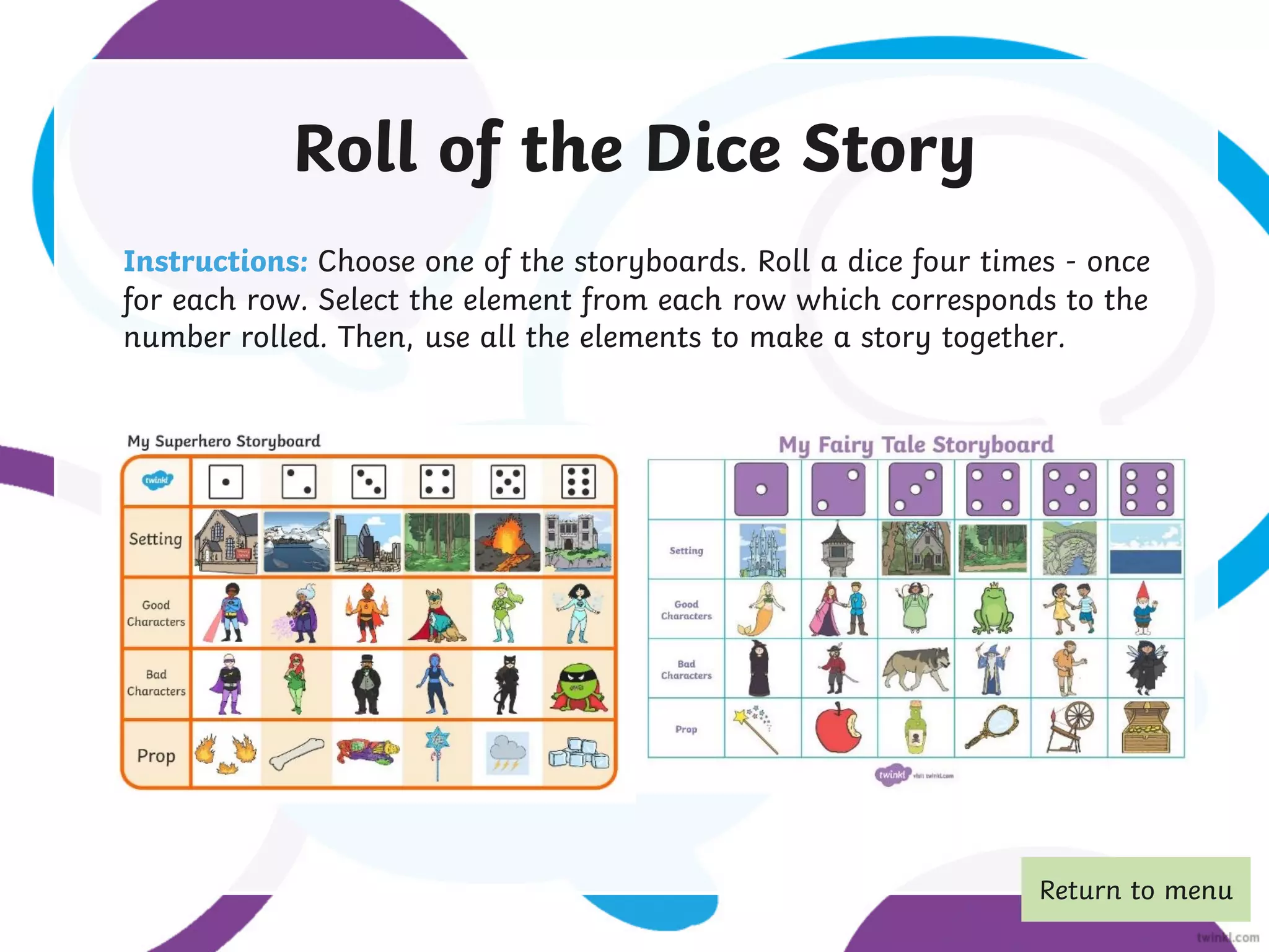 Roll of the Dice Story
Instructions: Choose one of the storyboards. Roll a dice four times - once
for each row. Select the element from each row which corresponds to the
number rolled. Then, use all the elements to make a story together.
Return to menu
 
