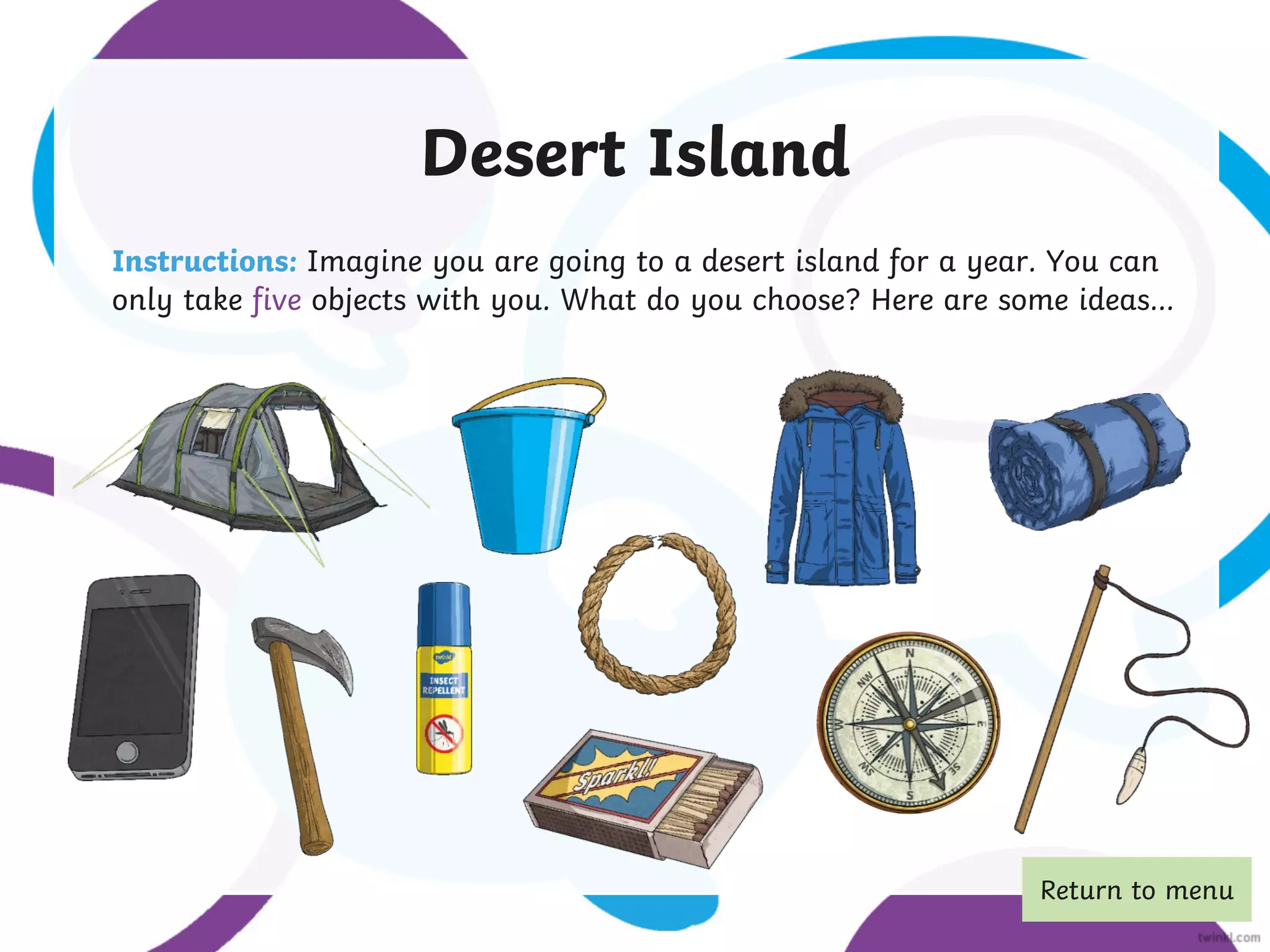 Desert Island
Instructions: Imagine you are going to a desert island for a year. You can
only take five objects with you. What do you choose? Here are some ideas...
Return to menu
 