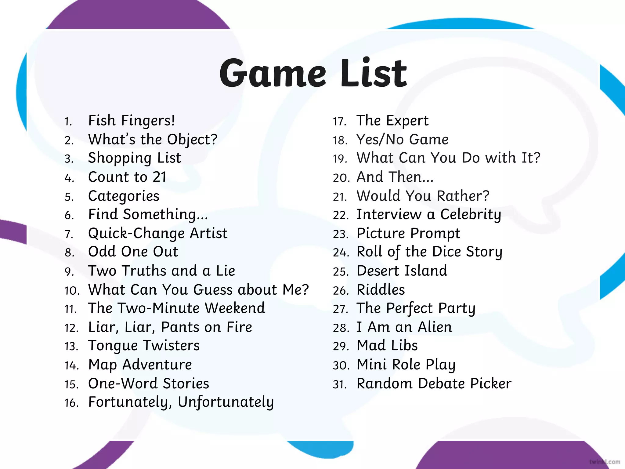 Game List
1. Fish Fingers!
2. What’s the Object?
3. Shopping List
4. Count to 21
5. Categories
6. Find Something...
7. Quick-Change Artist
8. Odd One Out
9. Two Truths and a Lie
10. What Can You Guess about Me?
11. The Two-Minute Weekend
12. Liar, Liar, Pants on Fire
13. Tongue Twisters
14. Map Adventure
15. One-Word Stories
16. Fortunately, Unfortunately
17. The Expert
18. Yes/No Game
19. What Can You Do with It?
20. And Then...
21. Would You Rather?
22. Interview a Celebrity
23. Picture Prompt
24. Roll of the Dice Story
25. Desert Island
26. Riddles
27. The Perfect Party
28. I Am an Alien
29. Mad Libs
30. Mini Role Play
31. Random Debate Picker
 