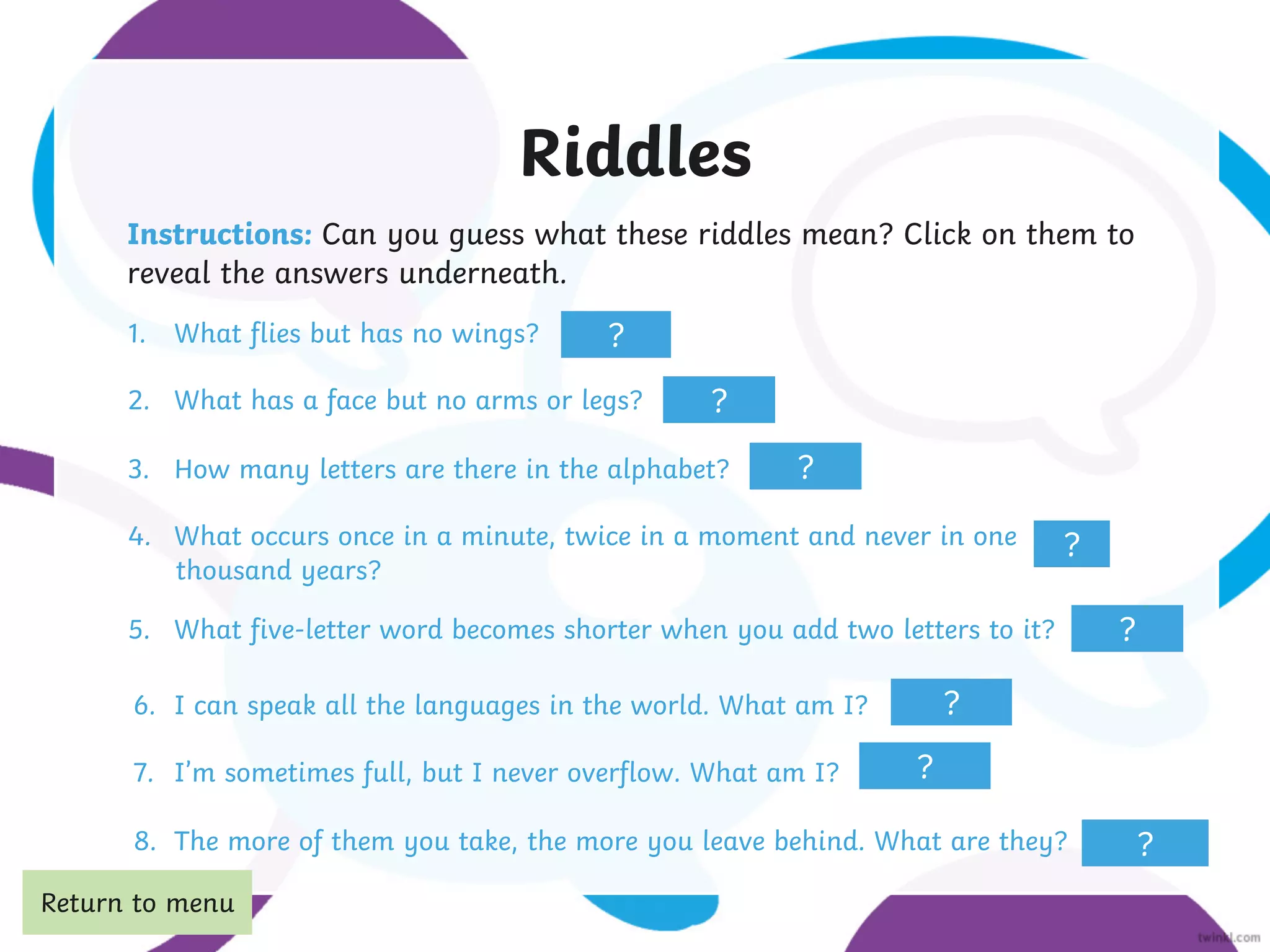Riddles
Instructions: Can you guess what these riddles mean? Click on them to
reveal the answers underneath.
1. What flies but has no wings?
2. What has a face but no arms or legs?
3. How many letters are there in the alphabet?
4. What occurs once in a minute, twice in a moment and never in one
5. What five-letter word becomes shorter when you add two letters to it?
6. I can speak all the languages in the world. What am I?
7. I’m sometimes full, but I never overflow. What am I?
8. The more of them you take, the more you leave behind. What are they?
time
?
a clock
eleven
thousand years?
m
short
footsteps
the Moon
an echo
?
?
?
?
?
?
?
Return to menu
 