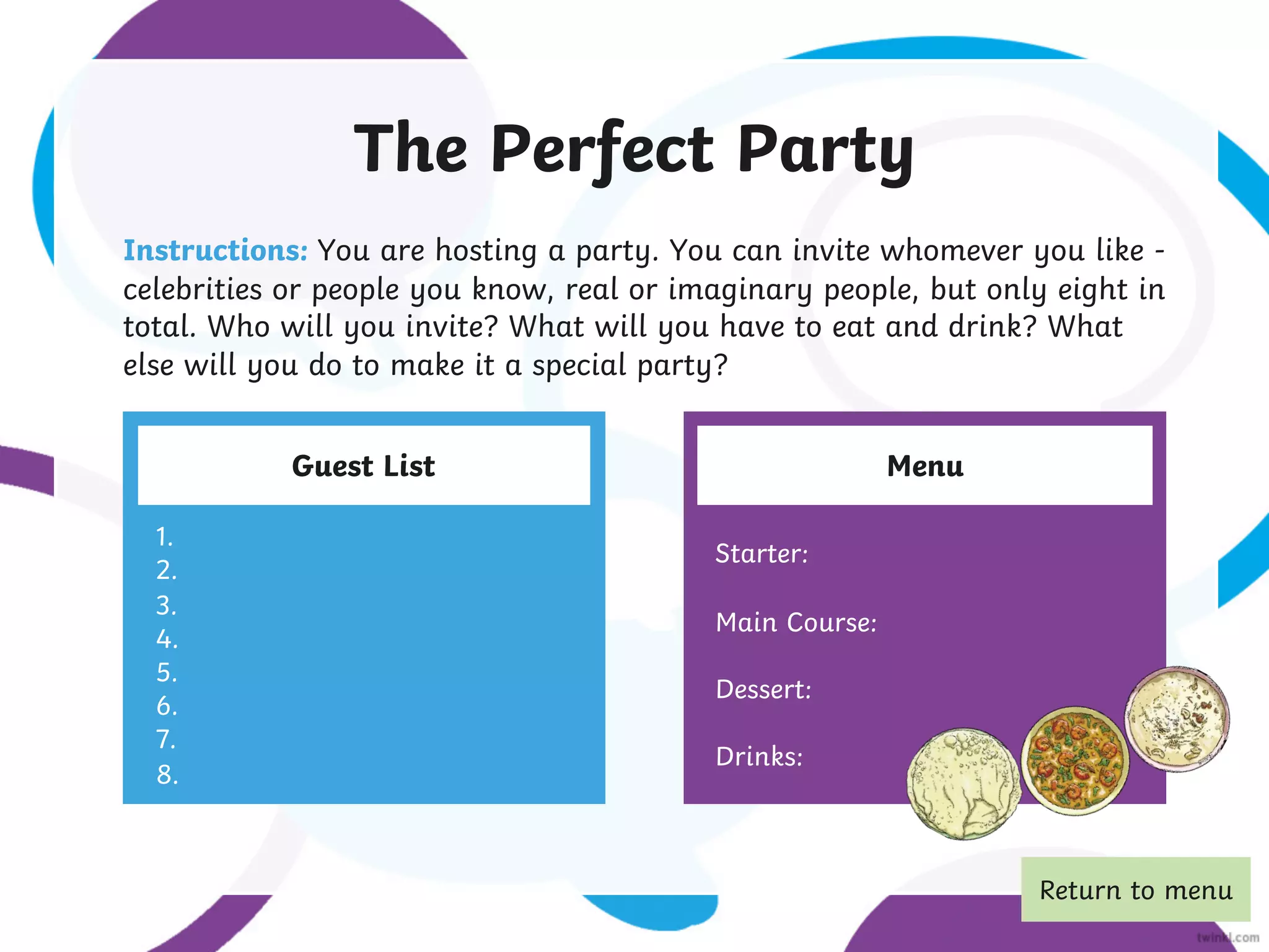 The Perfect Party
Instructions: You are hosting a party. You can invite whomever you like -
celebrities or people you know, real or imaginary people, but only eight in
total. Who will you invite? What will you have to eat and drink? What
else will you do to make it a special party?
Guest List Menu
1.
2.
3.
4.
5.
6.
7.
8.
Starter:
Main Course:
Dessert:
Drinks:
Return to menu
 