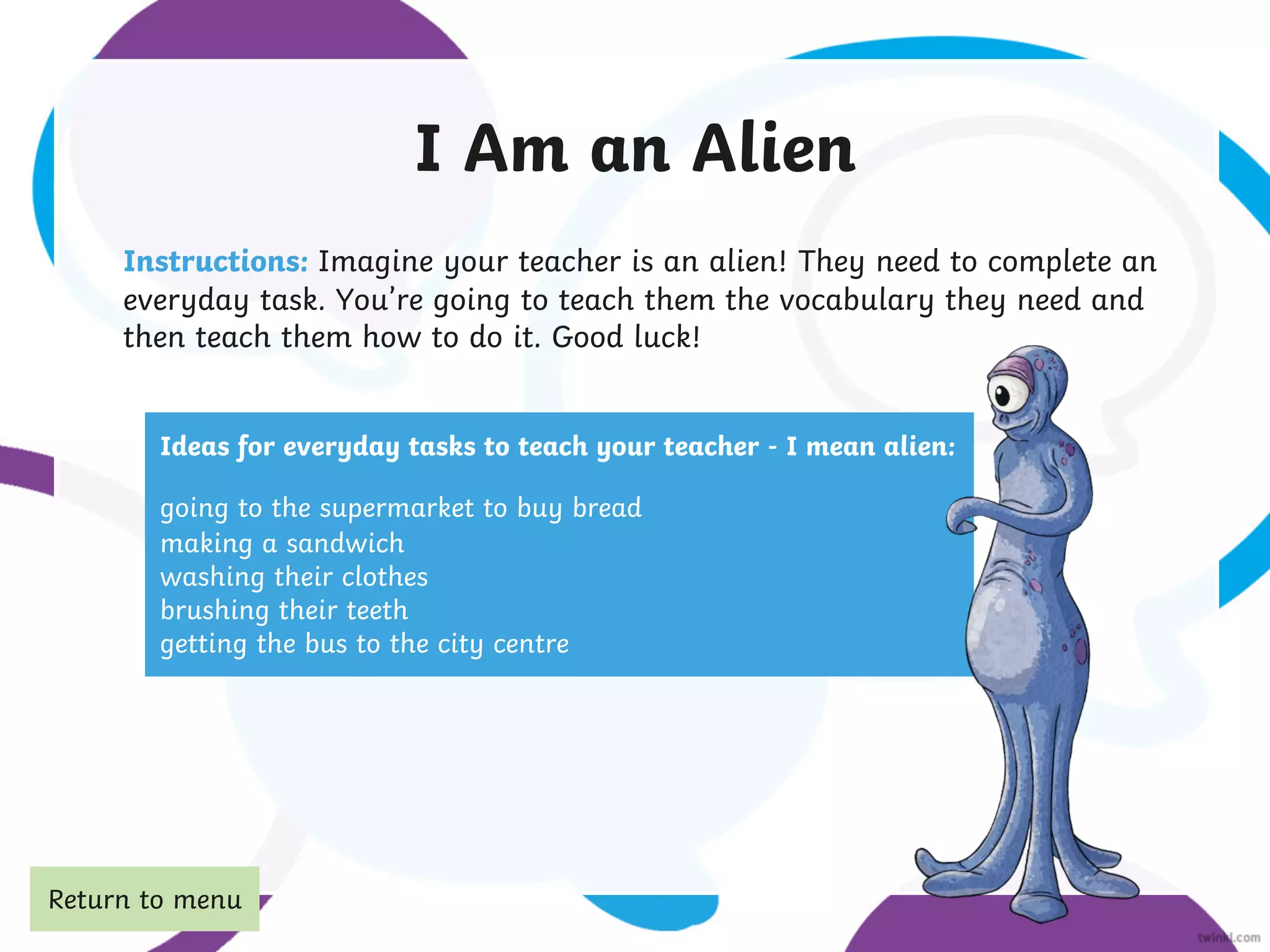 I Am an Alien
Instructions: Imagine your teacher is an alien! They need to complete an
everyday task. You’re going to teach them the vocabulary they need and
then teach them how to do it. Good luck!
Ideas for everyday tasks to teach your teacher - I mean alien:
going to the supermarket to buy bread
making a sandwich
washing their clothes
brushing their teeth
getting the bus to the city centre
Return to menu
 